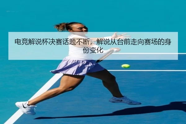 电竞解说杯决赛话题不断,解说从台前走向赛场的身份变化